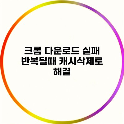 크롬 다운로드 실패 반복될때 캐시삭제로 해결